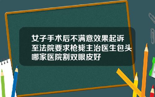 女子手术后不满意效果起诉至法院要求枪毙主治医生包头哪家医院割双眼皮好
