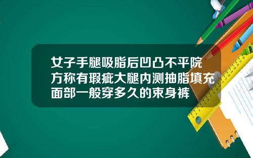 女子手腿吸脂后凹凸不平院方称有瑕疵大腿内测抽脂填充面部一般穿多久的束身裤