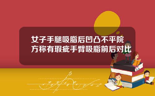 女子手腿吸脂后凹凸不平院方称有瑕疵手臂吸脂前后对比
