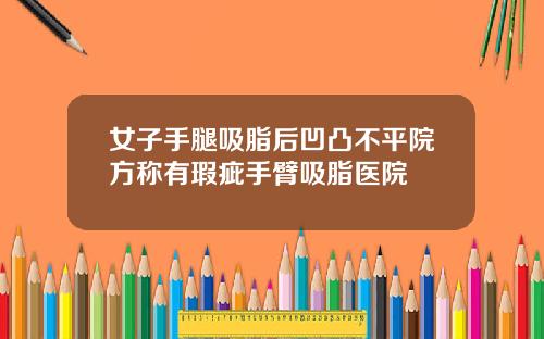 女子手腿吸脂后凹凸不平院方称有瑕疵手臂吸脂医院