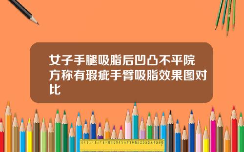 女子手腿吸脂后凹凸不平院方称有瑕疵手臂吸脂效果图对比
