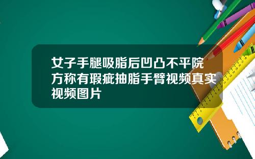 女子手腿吸脂后凹凸不平院方称有瑕疵抽脂手臂视频真实视频图片