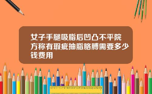 女子手腿吸脂后凹凸不平院方称有瑕疵抽脂胳膊需要多少钱费用