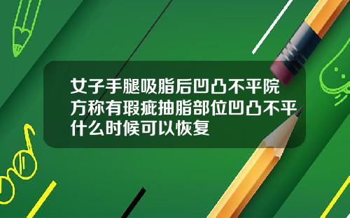女子手腿吸脂后凹凸不平院方称有瑕疵抽脂部位凹凸不平什么时候可以恢复