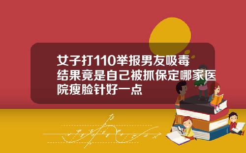 女子打110举报男友吸毒结果竟是自己被抓保定哪家医院瘦脸针好一点