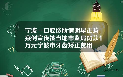 宁波一口腔诊所借明星正畸案例宣传被当地市监局罚款1万元宁波市牙齿矫正费用