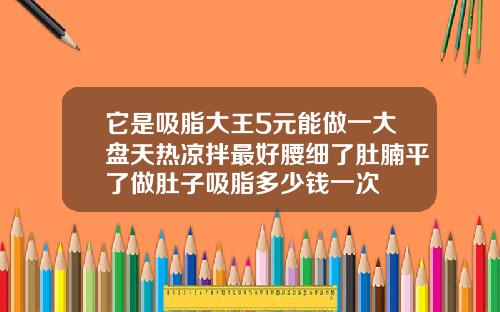 它是吸脂大王5元能做一大盘天热凉拌最好腰细了肚腩平了做肚子吸脂多少钱一次