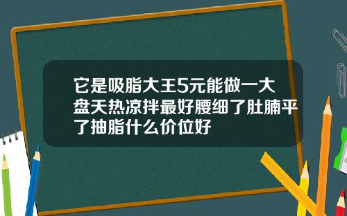 它是吸脂大王5元能做一大盘天热凉拌最好腰细了肚腩平了抽脂什么价位好