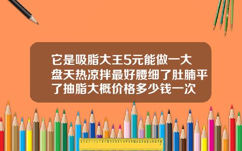 它是吸脂大王5元能做一大盘天热凉拌最好腰细了肚腩平了抽脂大概价格多少钱一次