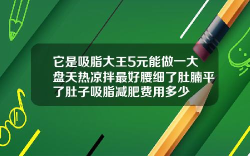 它是吸脂大王5元能做一大盘天热凉拌最好腰细了肚腩平了肚子吸脂减肥费用多少