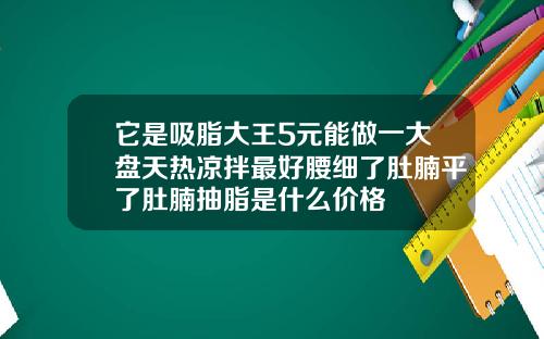 它是吸脂大王5元能做一大盘天热凉拌最好腰细了肚腩平了肚腩抽脂是什么价格