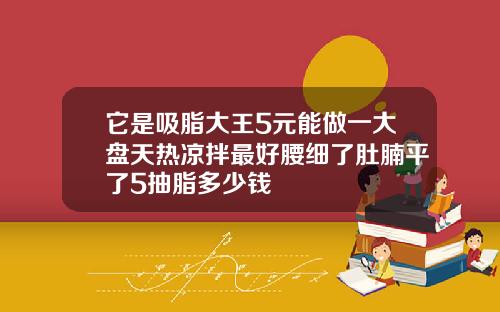 它是吸脂大王5元能做一大盘天热凉拌最好腰细了肚腩平了5抽脂多少钱