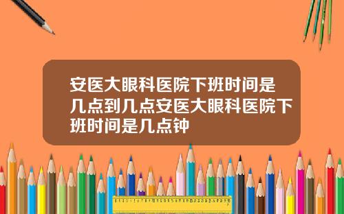 安医大眼科医院下班时间是几点到几点安医大眼科医院下班时间是几点钟