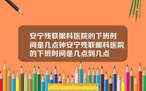 安宁残联眼科医院的下班时间是几点钟安宁残联眼科医院的下班时间是几点到几点