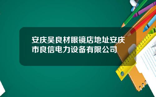 安庆吴良材眼镜店地址安庆市良信电力设备有限公司