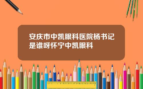 安庆市中凯眼科医院杨书记是谁呀怀宁中凯眼科