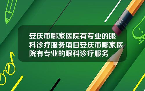 安庆市哪家医院有专业的眼科诊疗服务项目安庆市哪家医院有专业的眼科诊疗服务
