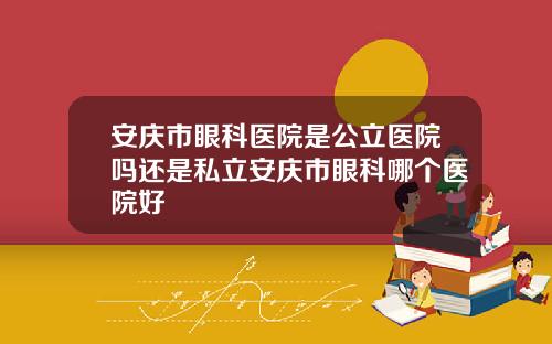 安庆市眼科医院是公立医院吗还是私立安庆市眼科哪个医院好