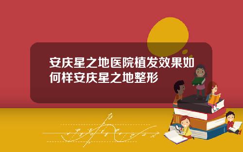 安庆星之地医院植发效果如何样安庆星之地整形