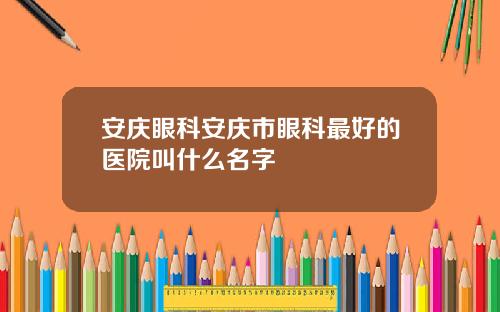 安庆眼科安庆市眼科最好的医院叫什么名字