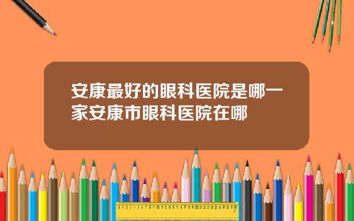安康最好的眼科医院是哪一家安康市眼科医院在哪