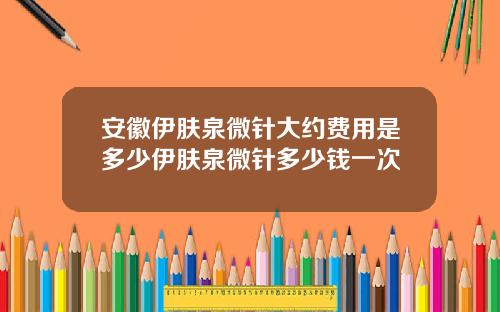 安徽伊肤泉微针大约费用是多少伊肤泉微针多少钱一次