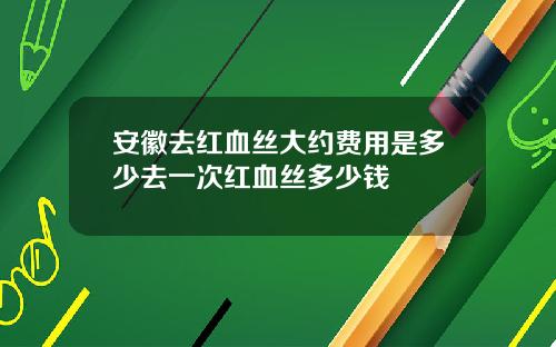 安徽去红血丝大约费用是多少去一次红血丝多少钱