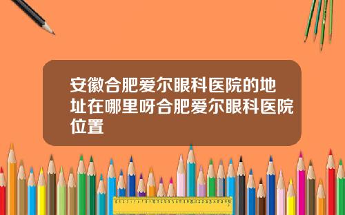 安徽合肥爱尔眼科医院的地址在哪里呀合肥爱尔眼科医院位置