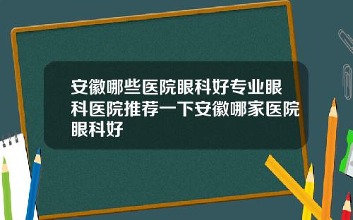 安徽哪些医院眼科好专业眼科医院推荐一下安徽哪家医院眼科好