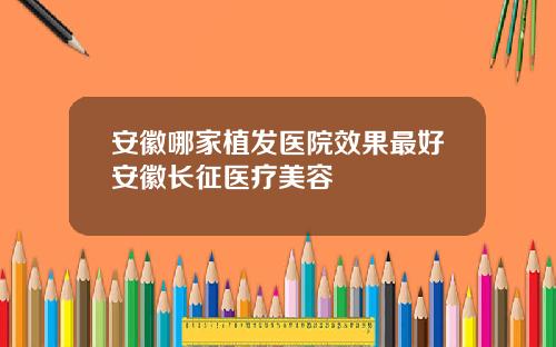 安徽哪家植发医院效果最好安徽长征医疗美容