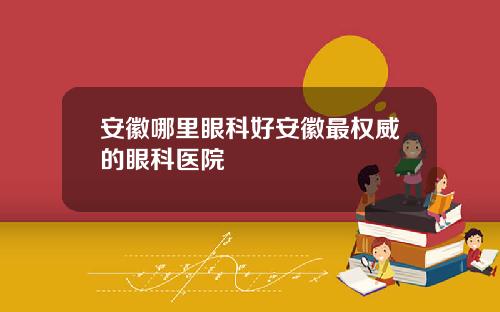 安徽哪里眼科好安徽最权威的眼科医院