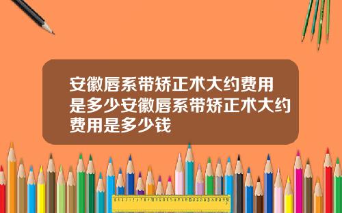 安徽唇系带矫正术大约费用是多少安徽唇系带矫正术大约费用是多少钱