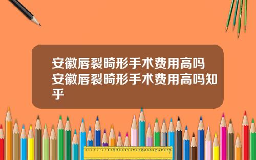 安徽唇裂畸形手术费用高吗安徽唇裂畸形手术费用高吗知乎