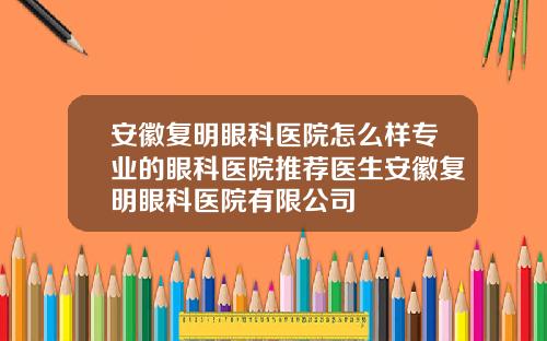 安徽复明眼科医院怎么样专业的眼科医院推荐医生安徽复明眼科医院有限公司