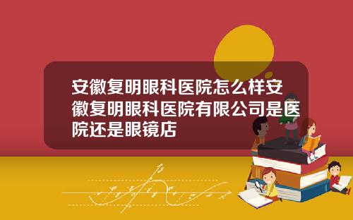 安徽复明眼科医院怎么样安徽复明眼科医院有限公司是医院还是眼镜店