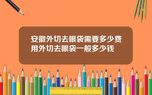 安徽外切去眼袋需要多少费用外切去眼袋一般多少钱