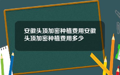 安徽头顶加密种植费用安徽头顶加密种植费用多少