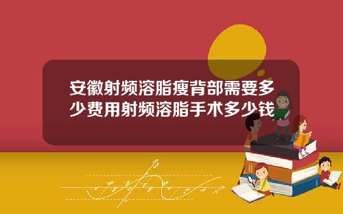 安徽射频溶脂瘦背部需要多少费用射频溶脂手术多少钱