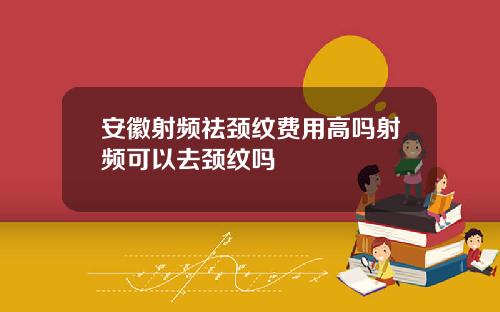 安徽射频祛颈纹费用高吗射频可以去颈纹吗