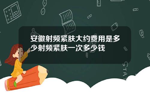 安徽射频紧肤大约费用是多少射频紧肤一次多少钱