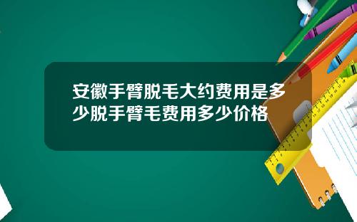 安徽手臂脱毛大约费用是多少脱手臂毛费用多少价格