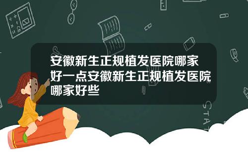 安徽新生正规植发医院哪家好一点安徽新生正规植发医院哪家好些