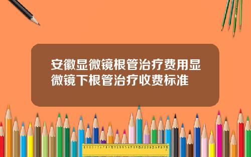 安徽显微镜根管治疗费用显微镜下根管治疗收费标准