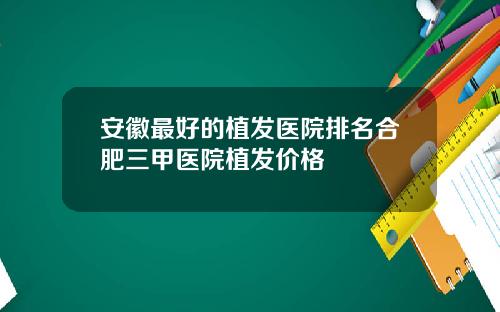 安徽最好的植发医院排名合肥三甲医院植发价格