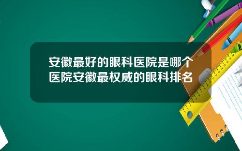 安徽最好的眼科医院是哪个医院安徽最权威的眼科排名