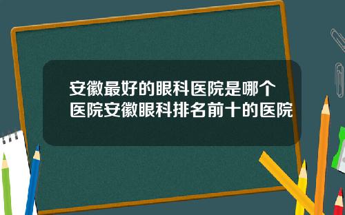 安徽最好的眼科医院是哪个医院安徽眼科排名前十的医院