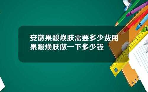 安徽果酸焕肤需要多少费用果酸焕肤做一下多少钱