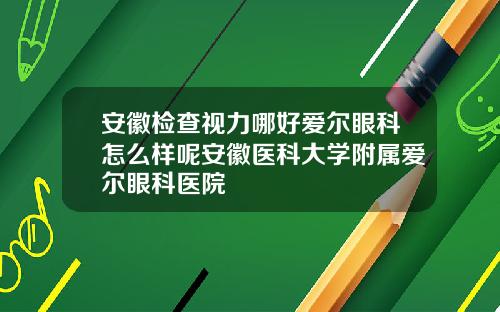 安徽检查视力哪好爱尔眼科怎么样呢安徽医科大学附属爱尔眼科医院