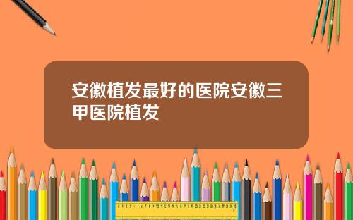 安徽植发最好的医院安徽三甲医院植发