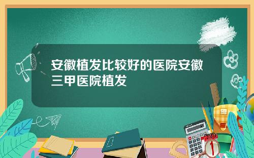 安徽植发比较好的医院安徽三甲医院植发
